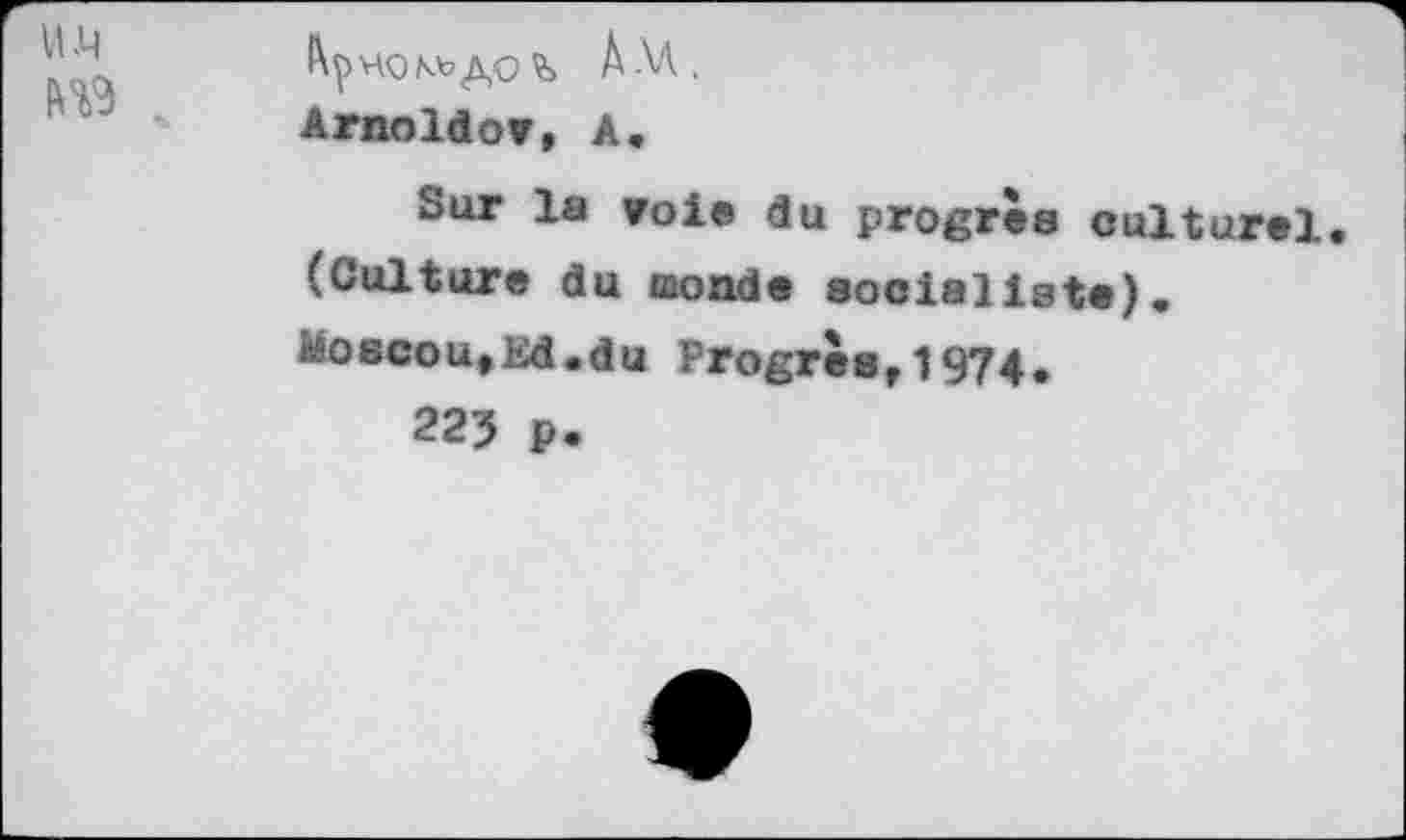 ﻿Am,
Arnoldov, A«
Sur la voie du progrès culturel (Culture du monde socialiste), Moscou,Ed.du Progrès,1974.
225 ₽.